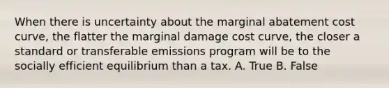 When there is uncertainty about the marginal abatement cost curve, the flatter the marginal damage cost curve, the closer a standard or transferable emissions program will be to the socially efficient equilibrium than a tax. A. True B. False