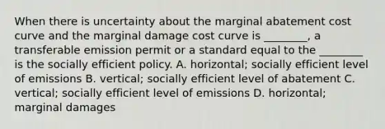 When there is uncertainty about the marginal abatement cost curve and the marginal damage cost curve is ________, a transferable emission permit or a standard equal to the ________ is the socially efficient policy. A. horizontal; socially efficient level of emissions B. vertical; socially efficient level of abatement C. vertical; socially efficient level of emissions D. horizontal; marginal damages