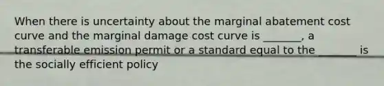 When there is uncertainty about the marginal abatement cost curve and the marginal damage cost curve is _______, a transferable emission permit or a standard equal to the _______ is the socially efficient policy