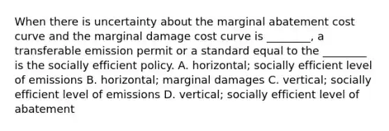 When there is uncertainty about the marginal abatement cost curve and the marginal damage cost curve is ________, a transferable emission permit or a standard equal to the ________ is the socially efficient policy. A. horizontal; socially efficient level of emissions B. horizontal; marginal damages C. vertical; socially efficient level of emissions D. vertical; socially efficient level of abatement