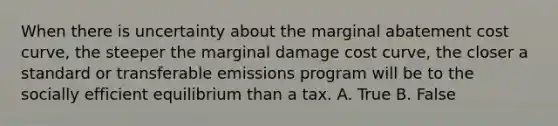 When there is uncertainty about the marginal abatement cost curve, the steeper the marginal damage cost curve, the closer a standard or transferable emissions program will be to the socially efficient equilibrium than a tax. A. True B. False