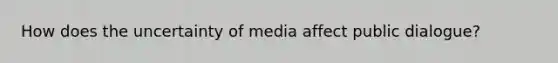 How does the uncertainty of media affect public dialogue?