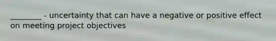 ________ - uncertainty that can have a negative or positive effect on meeting project objectives