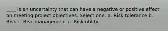 ____ is an uncertainty that can have a negative or positive effect on meeting project objectives. Select one: a. Risk tolerance b. Risk c. Risk management d. Risk utility