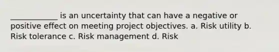 ____________ is an uncertainty that can have a negative or positive effect on meeting project objectives. a. Risk utility b. Risk tolerance c. Risk management d. Risk