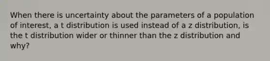 When there is uncertainty about the parameters of a population of interest, a t distribution is used instead of a z distribution, is the t distribution wider or thinner than the z distribution and why?