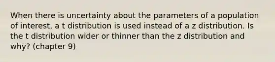 When there is uncertainty about the parameters of a population of interest, a t distribution is used instead of a z distribution. Is the t distribution wider or thinner than the z distribution and why? (chapter 9)