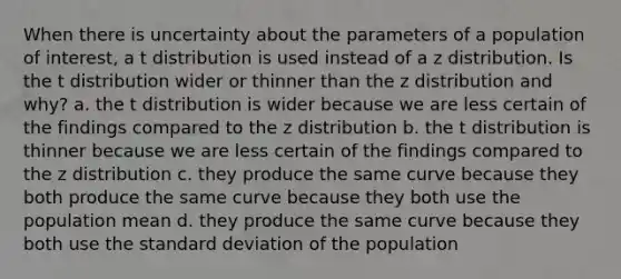 When there is uncertainty about the parameters of a population of interest, a t distribution is used instead of a z distribution. Is the t distribution wider or thinner than the z distribution and why? a. the t distribution is wider because we are less certain of the findings compared to the z distribution b. the t distribution is thinner because we are less certain of the findings compared to the z distribution c. they produce the same curve because they both produce the same curve because they both use the population mean d. they produce the same curve because they both use the <a href='https://www.questionai.com/knowledge/kqGUr1Cldy-standard-deviation' class='anchor-knowledge'>standard deviation</a> of the population