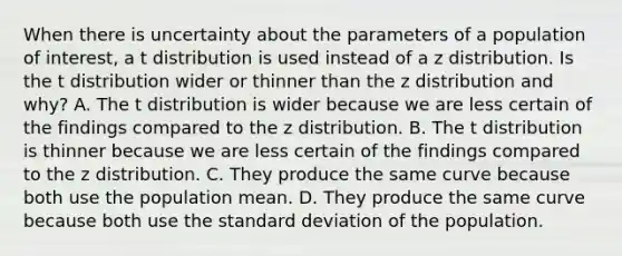 When there is uncertainty about the parameters of a population of interest, a t distribution is used instead of a z distribution. Is the t distribution wider or thinner than the z distribution and why? A. The t distribution is wider because we are less certain of the findings compared to the z distribution. B. The t distribution is thinner because we are less certain of the findings compared to the z distribution. C. They produce the same curve because both use the population mean. D. They produce the same curve because both use the standard deviation of the population.