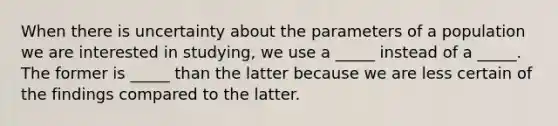 When there is uncertainty about the parameters of a population we are interested in studying, we use a _____ instead of a _____. The former is _____ than the latter because we are less certain of the findings compared to the latter.