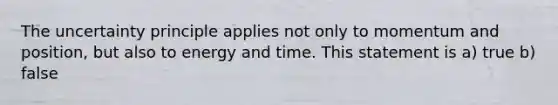 The uncertainty principle applies not only to momentum and position, but also to energy and time. This statement is a) true b) false