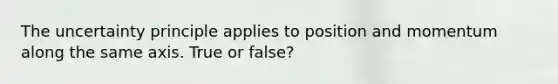 The uncertainty principle applies to position and momentum along the same axis. True or false?