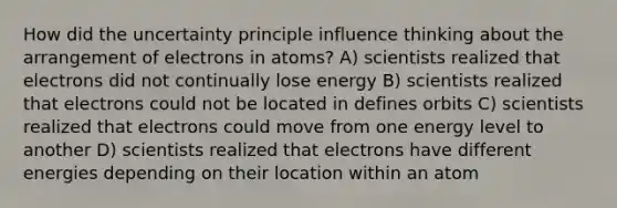 How did the uncertainty principle influence thinking about the arrangement of electrons in atoms? A) scientists realized that electrons did not continually lose energy B) scientists realized that electrons could not be located in defines orbits C) scientists realized that electrons could move from one energy level to another D) scientists realized that electrons have different energies depending on their location within an atom