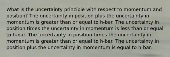 What is the uncertainty principle with respect to momentum and position? The uncertainty in position plus the uncertainty in momentum is greater than or equal to h-bar. The uncertainty in position times the uncertainty in momentum is less than or equal to h-bar. The uncertainty in position times the uncertainty in momentum is greater than or equal to h-bar. The uncertainty in position plus the uncertainty in momentum is equal to h-bar.