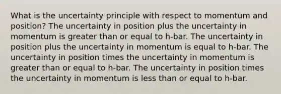 What is the uncertainty principle with respect to momentum and position? The uncertainty in position plus the uncertainty in momentum is greater than or equal to h-bar. The uncertainty in position plus the uncertainty in momentum is equal to h-bar. The uncertainty in position times the uncertainty in momentum is greater than or equal to h-bar. The uncertainty in position times the uncertainty in momentum is less than or equal to h-bar.