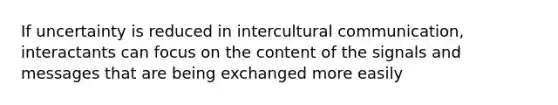 If uncertainty is reduced in intercultural communication, interactants can focus on the content of the signals and messages that are being exchanged more easily