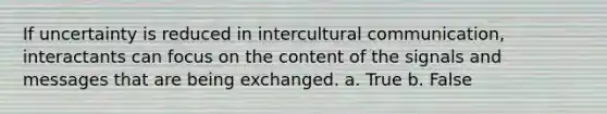 If uncertainty is reduced in intercultural communication, interactants can focus on the content of the signals and messages that are being exchanged. a. True b. False