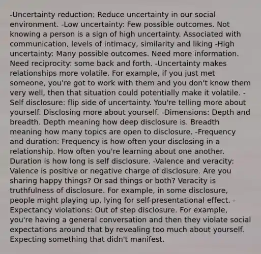 -Uncertainty reduction: Reduce uncertainty in our social environment. -Low uncertainty: Few possible outcomes. Not knowing a person is a sign of high uncertainty. Associated with communication, levels of intimacy, similarity and liking -High uncertainty: Many possible outcomes. Need more information. Need reciprocity: some back and forth. -Uncertainty makes relationships more volatile. For example, if you just met someone, you're got to work with them and you don't know them very well, then that situation could potentially make it volatile. -Self disclosure: flip side of uncertainty. You're telling more about yourself. Disclosing more about yourself. -Dimensions: Depth and breadth. Depth meaning how deep disclosure is. Breadth meaning how many topics are open to disclosure. -Frequency and duration: Frequency is how often your disclosing in a relationship. How often you're learning about one another. Duration is how long is self disclosure. -Valence and veracity: Valence is positive or negative charge of disclosure. Are you sharing happy things? Or sad things or both? Veracity is truthfulness of disclosure. For example, in some disclosure, people might playing up, lying for self-presentational effect. -Expectancy violations: Out of step disclosure. For example, you're having a general conversation and then they violate social expectations around that by revealing too much about yourself. Expecting something that didn't manifest.