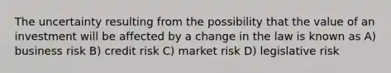 The uncertainty resulting from the possibility that the value of an investment will be affected by a change in the law is known as A) business risk B) credit risk C) market risk D) legislative risk