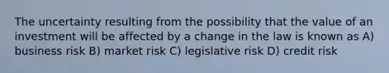 The uncertainty resulting from the possibility that the value of an investment will be affected by a change in the law is known as A) business risk B) market risk C) legislative risk D) credit risk