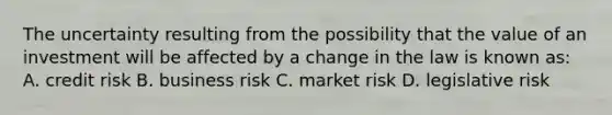 The uncertainty resulting from the possibility that the value of an investment will be affected by a change in the law is known as: A. credit risk B. business risk C. market risk D. legislative risk