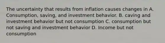 The uncertainty that results from inflation causes changes in A. Consumption, saving, and investment behavior. B. caving and investment behavior but not consumption C. consumption but not saving and investment behavior D. Income but not consumption