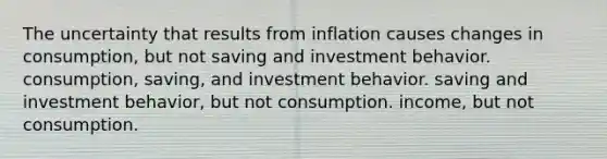 The uncertainty that results from inflation causes changes in consumption, but not saving and investment behavior. consumption, saving, and investment behavior. saving and investment behavior, but not consumption. income, but not consumption.