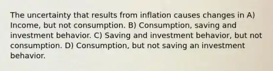 The uncertainty that results from inflation causes changes in A) Income, but not consumption. B) Consumption, saving and investment behavior. C) Saving and investment behavior, but not consumption. D) Consumption, but not saving an investment behavior.