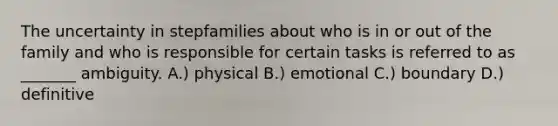 The uncertainty in stepfamilies about who is in or out of the family and who is responsible for certain tasks is referred to as _______ ambiguity. A.) physical B.) emotional C.) boundary D.) definitive