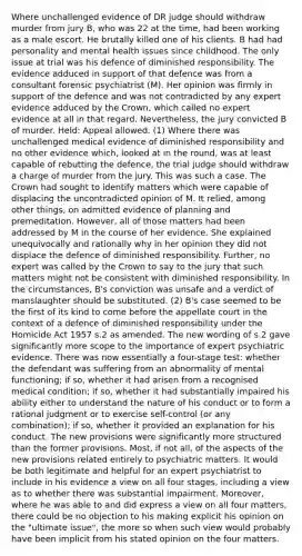 Where unchallenged evidence of DR judge should withdraw murder from jury B, who was 22 at the time, had been working as a male escort. He brutally killed one of his clients. B had had personality and mental health issues since childhood. The only issue at trial was his defence of diminished responsibility. The evidence adduced in support of that defence was from a consultant forensic psychiatrist (M). Her opinion was firmly in support of the defence and was not contradicted by any expert evidence adduced by the Crown, which called no expert evidence at all in that regard. Nevertheless, the jury convicted B of murder. Held: Appeal allowed. (1) Where there was unchallenged medical evidence of diminished responsibility and no other evidence which, looked at in the round, was at least capable of rebutting the defence, the trial judge should withdraw a charge of murder from the jury. This was such a case. The Crown had sought to identify matters which were capable of displacing the uncontradicted opinion of M. It relied, among other things, on admitted evidence of planning and premeditation. However, all of those matters had been addressed by M in the course of her evidence. She explained unequivocally and rationally why in her opinion they did not displace the defence of diminished responsibility. Further, no expert was called by the Crown to say to the jury that such matters might not be consistent with diminished responsibility. In the circumstances, B's conviction was unsafe and a verdict of manslaughter should be substituted. (2) B's case seemed to be the first of its kind to come before the appellate court in the context of a defence of diminished responsibility under the Homicide Act 1957 s.2 as amended. The new wording of s.2 gave significantly more scope to the importance of expert psychiatric evidence. There was now essentially a four-stage test: whether the defendant was suffering from an abnormality of mental functioning; if so, whether it had arisen from a recognised medical condition; if so, whether it had substantially impaired his ability either to understand the nature of his conduct or to form a rational judgment or to exercise self-control (or any combination); if so, whether it provided an explanation for his conduct. The new provisions were significantly more structured than the former provisions. Most, if not all, of the aspects of the new provisions related entirely to psychiatric matters. It would be both legitimate and helpful for an expert psychiatrist to include in his evidence a view on all four stages, including a view as to whether there was substantial impairment. Moreover, where he was able to and did express a view on all four matters, there could be no objection to his making explicit his opinion on the "ultimate issue", the more so when such view would probably have been implicit from his stated opinion on the four matters.