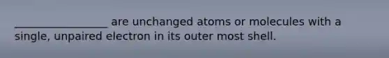 _________________ are unchanged atoms or molecules with a single, unpaired electron in its outer most shell.