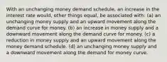 With an unchanging money demand schedule, an increase in the interest rate would, other things equal, be associated with: (a) an unchanging money supply and an upward movement along the demand curve for money. (b) an increase in money supply and a downward movement along the demand curve for money. (c) a reduction in money supply and an upward movement along the money demand schedule. (d) an unchanging money supply and a downward movement along the demand for money curve.