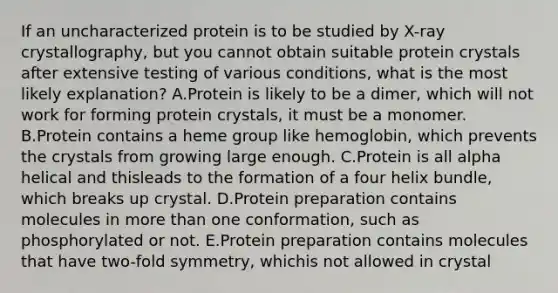 If an uncharacterized protein is to be studied by X-ray crystallography, but you cannot obtain suitable protein crystals after extensive testing of various conditions, what is the most likely explanation? A.Protein is likely to be a dimer, which will not work for forming protein crystals, it must be a monomer. B.Protein contains a heme group like hemoglobin, which prevents the crystals from growing large enough. C.Protein is all alpha helical and thisleads to the formation of a four helix bundle, which breaks up crystal. D.Protein preparation contains molecules in more than one conformation, such as phosphorylated or not. E.Protein preparation contains molecules that have two-fold symmetry, whichis not allowed in crystal