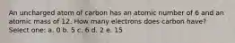 An uncharged atom of carbon has an atomic number of 6 and an atomic mass of 12. How many electrons does carbon have? Select one: a. 0 b. 5 c. 6 d. 2 e. 15