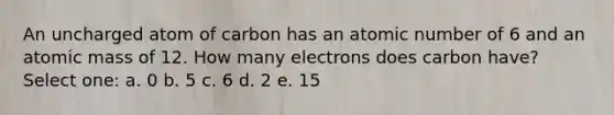 An uncharged atom of carbon has an atomic number of 6 and an atomic mass of 12. How many electrons does carbon have? Select one: a. 0 b. 5 c. 6 d. 2 e. 15