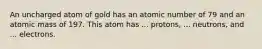 An uncharged atom of gold has an atomic number of 79 and an atomic mass of 197. This atom has ... protons, ... neutrons, and ... electrons.