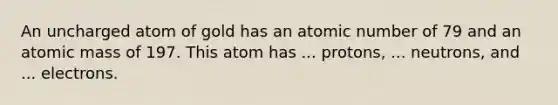 An uncharged atom of gold has an atomic number of 79 and an atomic mass of 197. This atom has ... protons, ... neutrons, and ... electrons.