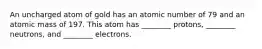 An uncharged atom of gold has an atomic number of 79 and an atomic mass of 197. This atom has ________ protons, ________ neutrons, and ________ electrons.