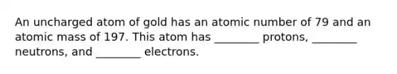 An uncharged atom of gold has an atomic number of 79 and an atomic mass of 197. This atom has ________ protons, ________ neutrons, and ________ electrons.