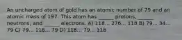 An uncharged atom of gold has an atomic number of 79 and an atomic mass of 197. This atom has ______ protons, ______ neutrons, and ______ electrons. A) 118... 276... 118 B) 79... 34... 79 C) 79... 118... 79 D) 118... 79... 118