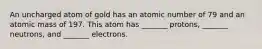 An uncharged atom of gold has an atomic number of 79 and an atomic mass of 197. This atom has _______ protons, _______ neutrons, and _______ electrons.