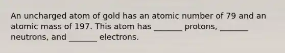 An uncharged atom of gold has an atomic number of 79 and an atomic mass of 197. This atom has _______ protons, _______ neutrons, and _______ electrons.