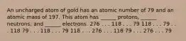 An uncharged atom of gold has an atomic number of 79 and an atomic mass of 197. This atom has ______ protons, ______ neutrons, and ______ electrons. 276 . . . 118 . . . 79 118 . . . 79 . . . 118 79 . . . 118 . . . 79 118 . . . 276 . . . 118 79 . . . 276 . . . 79