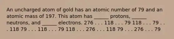 An uncharged atom of gold has an atomic number of 79 and an atomic mass of 197. This atom has ______ protons, ______ neutrons, and ______ electrons. 276 . . . 118 . . . 79 118 . . . 79 . . . 118 79 . . . 118 . . . 79 118 . . . 276 . . . 118 79 . . . 276 . . . 79