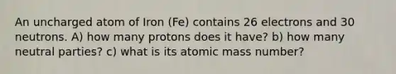 An uncharged atom of Iron (Fe) contains 26 electrons and 30 neutrons. A) how many protons does it have? b) how many neutral parties? c) what is its atomic mass number?