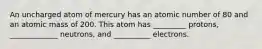 An uncharged atom of mercury has an atomic number of 80 and an atomic mass of 200. This atom has _________ protons, _____________ neutrons, and __________ electrons.