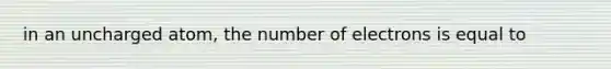 in an uncharged atom, the number of electrons is equal to