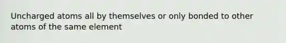 Uncharged atoms all by themselves or only bonded to other atoms of the same element