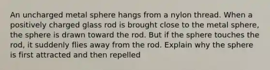 An uncharged metal sphere hangs from a nylon thread. When a positively charged glass rod is brought close to the metal sphere, the sphere is drawn toward the rod. But if the sphere touches the rod, it suddenly flies away from the rod. Explain why the sphere is first attracted and then repelled