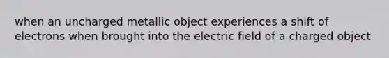 when an uncharged metallic object experiences a shift of electrons when brought into the electric field of a charged object